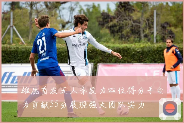 雄鹿首发五人齐发力四位得分手合力贡献55分展现强大团队实力