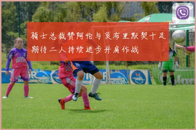 骑士总裁赞阿伦与莫布里默契十足期待二人持续进步并肩作战