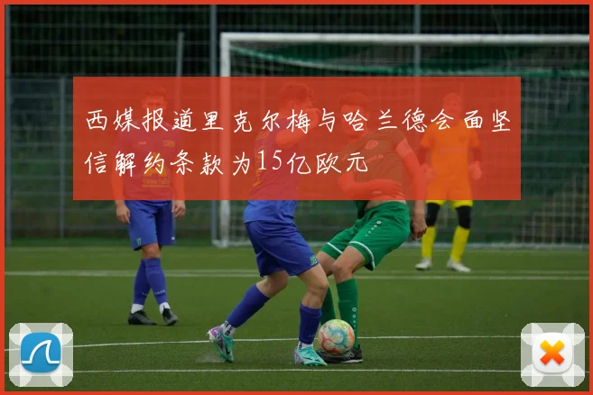 西媒报道里克尔梅与哈兰德会面坚信解约条款为15亿欧元