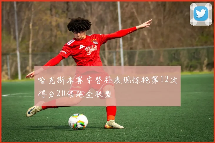 哈克斯本赛季替补表现惊艳第12次得分20领跑全联盟