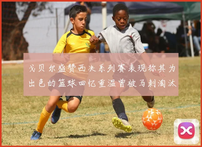 戈贝尔盛赞西决系列赛表现称其为出色的篮球回忆重温曾被马刺淘汰的经历