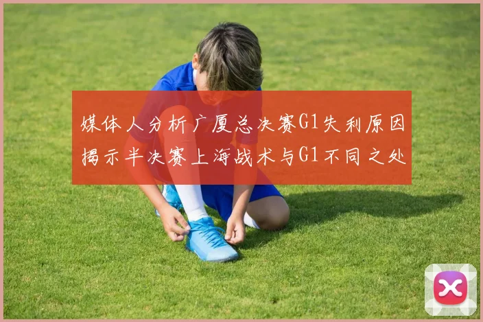 媒体人分析广厦总决赛G1失利原因揭示半决赛上海战术与G1不同之处