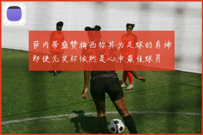 萨内蒂盛赞梅西称其为足球的真谛即使无奖杯依然是心中最佳球员
