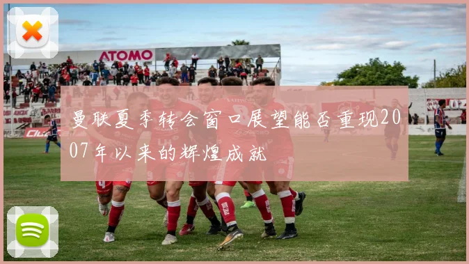 曼联夏季转会窗口展望能否重现2007年以来的辉煌成就