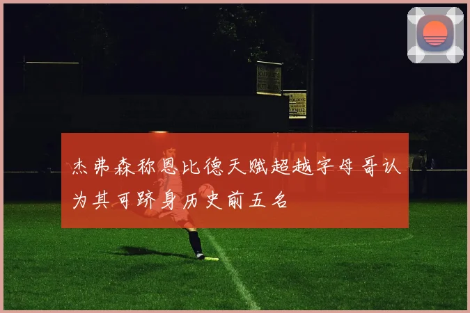 杰弗森称恩比德天赋超越字母哥认为其可跻身历史前五名