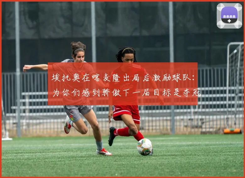 埃托奥在喀麦隆出局后激励球队：为你们感到骄傲下一届目标是夺冠