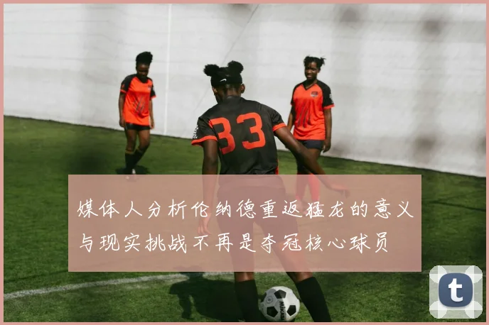 媒体人分析伦纳德重返猛龙的意义与现实挑战不再是夺冠核心球员