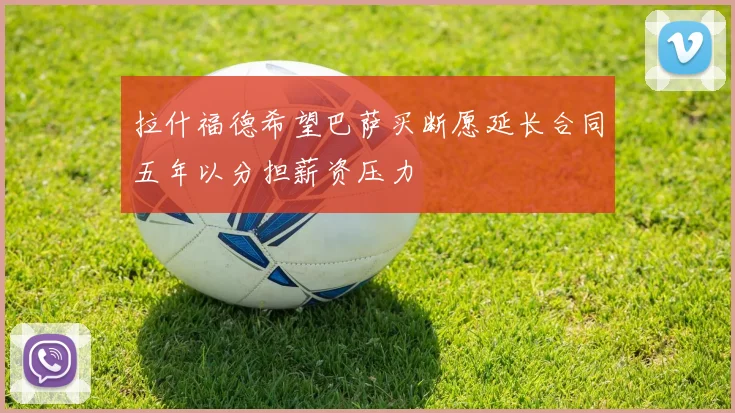 拉什福德希望巴萨买断愿延长合同五年以分担薪资压力