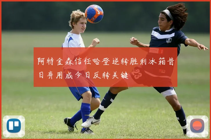 阿特金森信任哈登逆转胜利冰箱昔日弃用成今日反转关键
