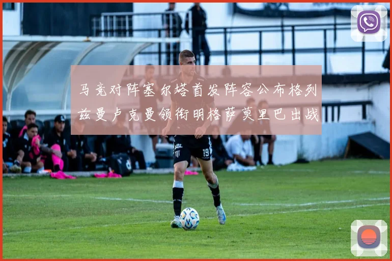 马竞对阵塞尔塔首发阵容公布格列兹曼卢克曼领衔明格萨莫里巴出战