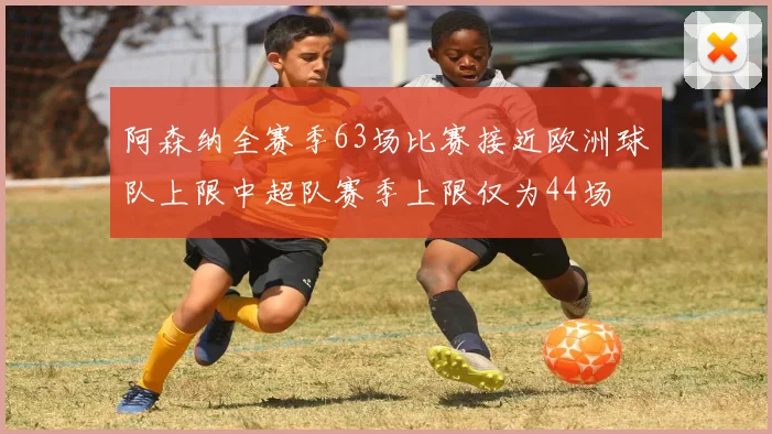 阿森纳全赛季63场比赛接近欧洲球队上限中超队赛季上限仅为44场