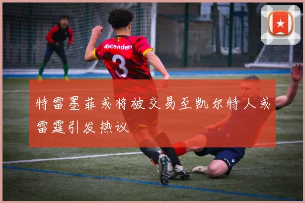 特雷墨菲或将被交易至凯尔特人或雷霆引发热议