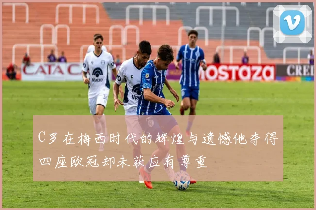 C罗在梅西时代的辉煌与遗憾他夺得四座欧冠却未获应有尊重