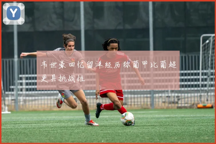 韦世豪回忆留洋经历称葡甲比葡超更具挑战性