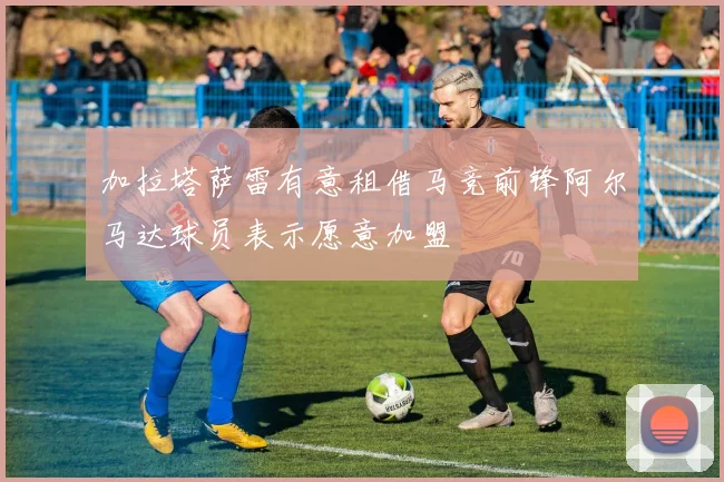 加拉塔萨雷有意租借马竞前锋阿尔马达球员表示愿意加盟