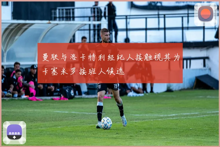 曼联与洛卡特利经纪人接触视其为卡塞米罗接班人候选