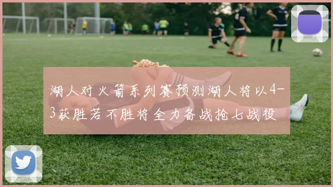 湖人对火箭系列赛预测湖人将以4-3获胜若不胜将全力备战抢七战役